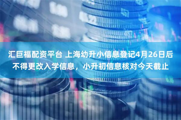 汇巨福配资平台 上海幼升小信息登记4月26日后不得更改入学信息，小升初信息核对今天截止