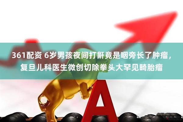 361配资 6岁男孩夜间打鼾竟是咽旁长了肿瘤，复旦儿科医生微创切除拳头大罕见畸胎瘤