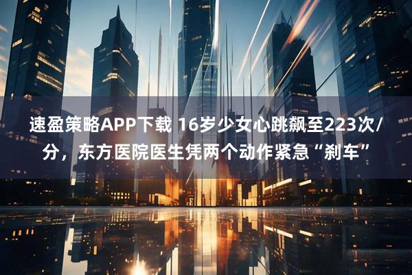 速盈策略APP下载 16岁少女心跳飙至223次/分，东方医院医生凭两个动作紧急“刹车”
