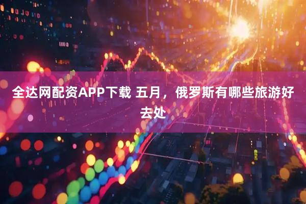 全达网配资APP下载 五月，俄罗斯有哪些旅游好去处
