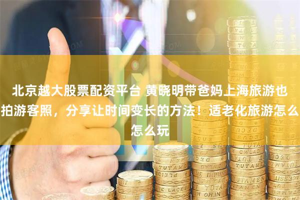 北京越大股票配资平台 黄晓明带爸妈上海旅游也得拍游客照，分享让时间变长的方法！适老化旅游怎么玩