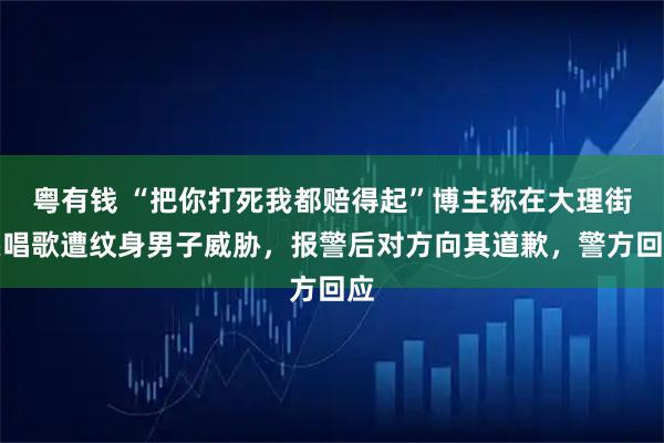 粤有钱 “把你打死我都赔得起”博主称在大理街头唱歌遭纹身男子威胁，报警后对方向其道歉，警方回应