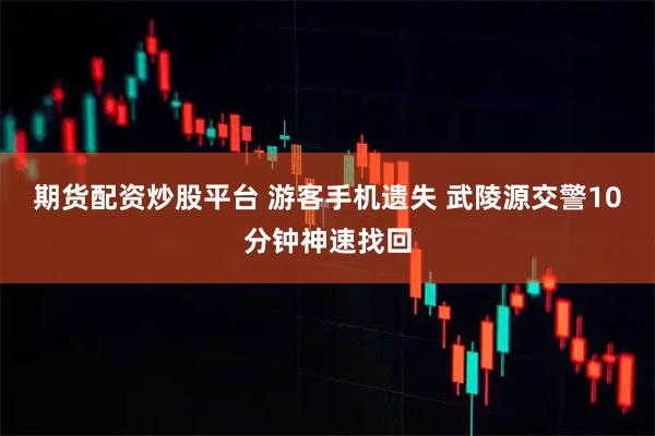 期货配资炒股平台 游客手机遗失 武陵源交警10分钟神速找回
