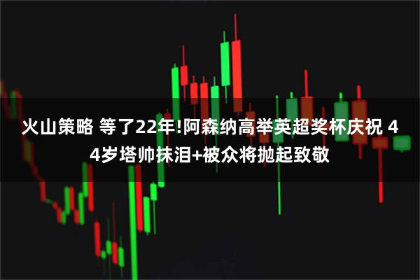 火山策略 等了22年!阿森纳高举英超奖杯庆祝 44岁塔帅抹泪+被众将抛起致敬