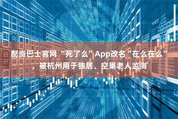 配资巴士官网 “死了么”App改名“在么在么”，被杭州用于独居、空巢老人监测
